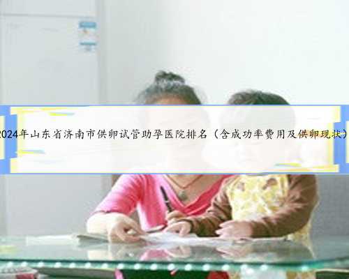 2024年山东省济南市供卵试管助孕医院排名（含成功率费用及供卵现状）